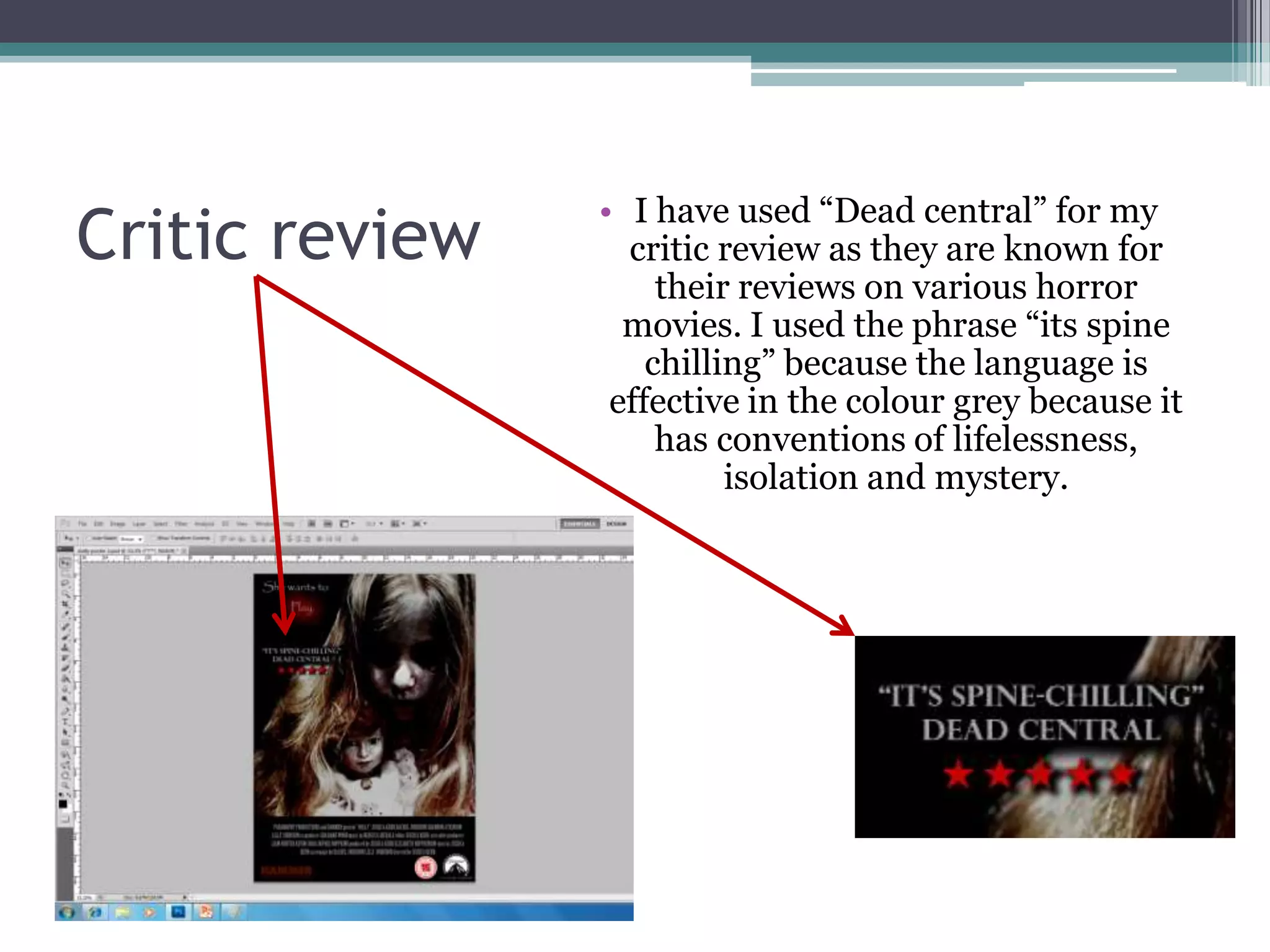 • I have used “Dead central” for my
Critic review     critic review as they are known for
                     their reviews on various horror
                  movies. I used the phrase “its spine
                    chilling” because the language is
                 effective in the colour grey because it
                     has conventions of lifelessness,
                          isolation and mystery.
 