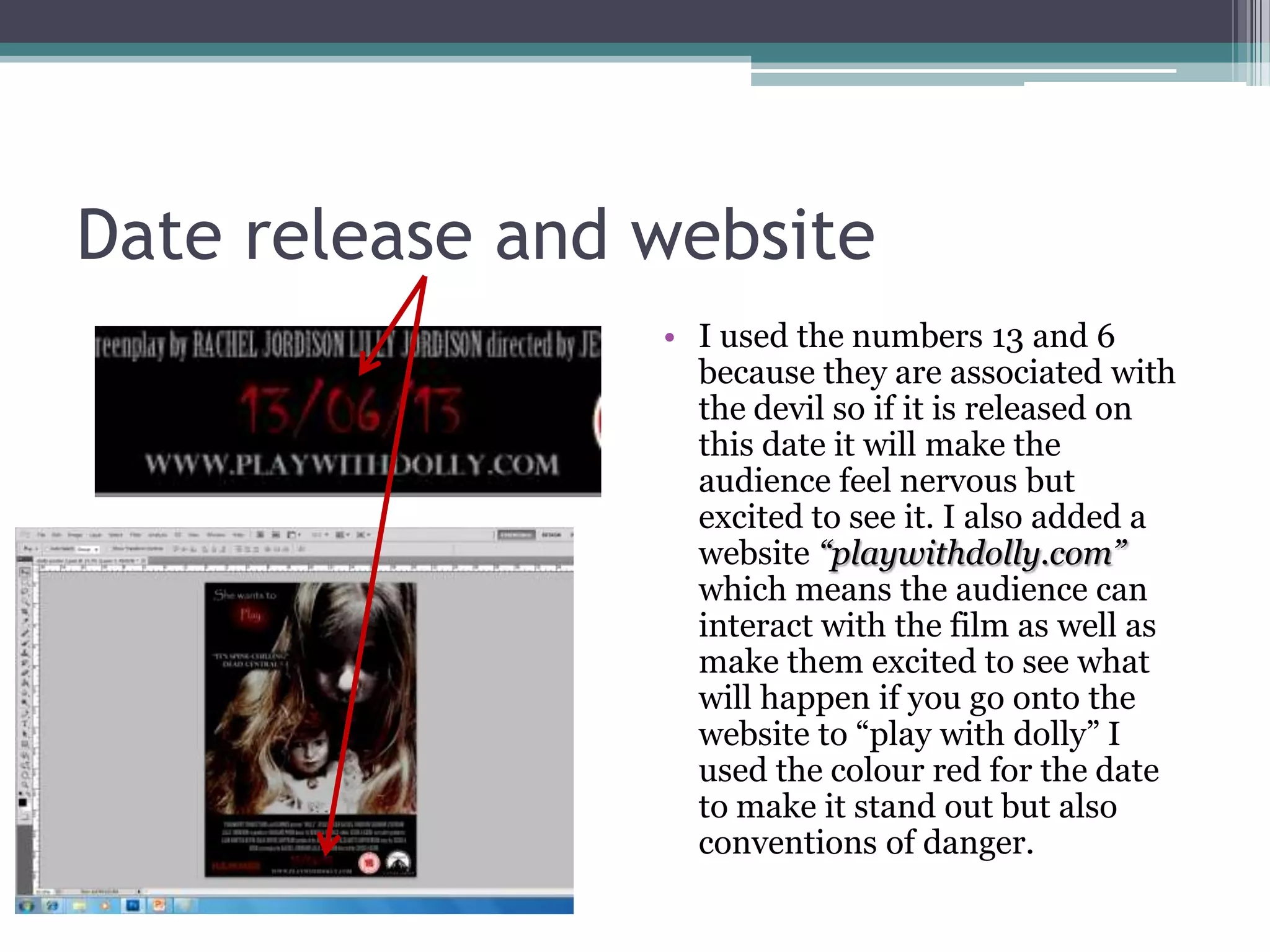 Date release and website
                 • I used the numbers 13 and 6
                   because they are associated with
                   the devil so if it is released on
                   this date it will make the
                   audience feel nervous but
                   excited to see it. I also added a
                   website “playwithdolly.com”
                   which means the audience can
                   interact with the film as well as
                   make them excited to see what
                   will happen if you go onto the
                   website to “play with dolly” I
                   used the colour red for the date
                   to make it stand out but also
                   conventions of danger.
 