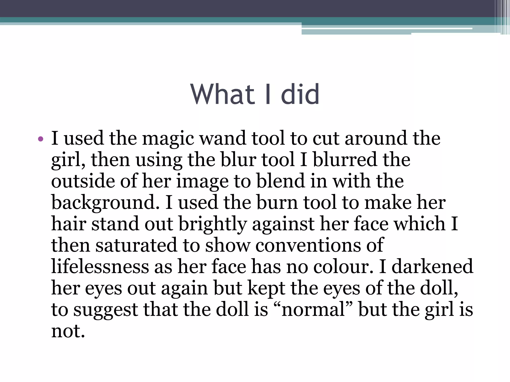 What I did
• I used the magic wand tool to cut around the
  girl, then using the blur tool I blurred the
  outside of her image to blend in with the
  background. I used the burn tool to make her
  hair stand out brightly against her face which I
  then saturated to show conventions of
  lifelessness as her face has no colour. I darkened
  her eyes out again but kept the eyes of the doll,
  to suggest that the doll is “normal” but the girl is
  not.
 