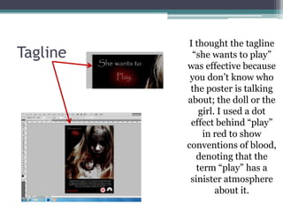 I thought the tagline
Tagline    “she wants to play”
          was effective because
           you don’t know who
           the poster is talking
          about; the doll or the
              girl. I used a dot
           effect behind “play”
               in red to show
          conventions of blood,
             denoting that the
             term “play” has a
           sinister atmosphere
                   about it.
 