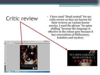 • I have used “Dead central” for my
Critic review     critic review as they are known for
                     their reviews on various horror
                  movies. I used the phrase “its spine
                    chilling” because the language is
                 effective in the colour grey because it
                     has conventions of lifelessness,
                          isolation and mystery.
 