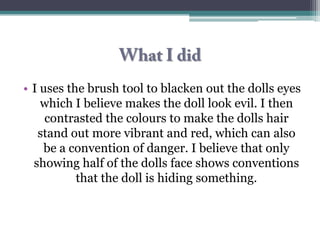 • I uses the brush tool to blacken out the dolls eyes
    which I believe makes the doll look evil. I then
     contrasted the colours to make the dolls hair
   stand out more vibrant and red, which can also
    be a convention of danger. I believe that only
  showing half of the dolls face shows conventions
           that the doll is hiding something.
 