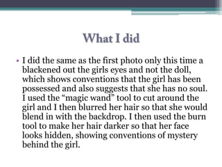 • I did the same as the first photo only this time a
  blackened out the girls eyes and not the doll,
  which shows conventions that the girl has been
  possessed and also suggests that she has no soul.
  I used the “magic wand” tool to cut around the
  girl and I then blurred her hair so that she would
  blend in with the backdrop. I then used the burn
  tool to make her hair darker so that her face
  looks hidden, showing conventions of mystery
  behind the girl.
 
