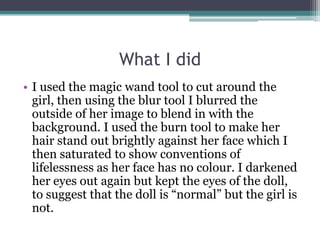 What I did
• I used the magic wand tool to cut around the
  girl, then using the blur tool I blurred the
  outside of her image to blend in with the
  background. I used the burn tool to make her
  hair stand out brightly against her face which I
  then saturated to show conventions of
  lifelessness as her face has no colour. I darkened
  her eyes out again but kept the eyes of the doll,
  to suggest that the doll is “normal” but the girl is
  not.
 