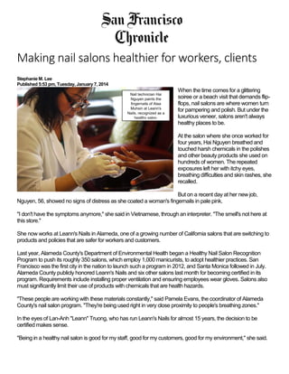 Making nail salons healthier for workers, clients
Stephanie M. Lee
Published 5:53 pm, Tuesday, January 7, 2014
When the time comes for a glittering
soiree or a beach visit that demands flip-
flops, nail salons are where women turn
for pampering and polish. But under the
luxurious veneer, salons aren't always
healthy places to be.
At the salon where she once worked for
four years, Hai Nguyen breathed and
touched harsh chemicals in the polishes
and other beauty products she used on
hundreds of women. The repeated
exposures left her with itchy eyes,
breathing difficulties and skin rashes, she
recalled.
But on a recent day at her new job,
Nguyen, 56, showed no signs of distress as she coated a woman's fingernails in pale pink.
"I don't have the symptoms anymore," she said in Vietnamese, through an interpreter. "The smell's not here at
this store."
She now works at Leann's Nails in Alameda, one of a growing number of California salons that are switching to
products and policies that are safer for workers and customers.
Last year, Alameda County's Department of Environmental Health began a Healthy Nail Salon Recognition
Program to push its roughly 350 salons, which employ 1,000 manicurists, to adopt healthier practices. San
Francisco was the first city in the nation to launch such a program in 2012, and Santa Monica followed in July.
Alameda County publicly honored Leann's Nails and six other salons last month for becoming certified in its
program. Requirements include installing proper ventilation and ensuring employees wear gloves. Salons also
must significantly limit their use of products with chemicals that are health hazards.
"These people are working with these materials constantly," said Pamela Evans, the coordinator of Alameda
County's nail salon program. "They're being used right in very close proximity to people's breathing zones."
In the eyes of Lan-Anh "Leann" Truong, who has run Leann's Nails for almost 15 years, the decision to be
certified makes sense.
"Being in a healthy nail salon is good for my staff, good for my customers, good for my environment," she said.
Nail technician Hai
Nguyen paints the
fingernails of Alaa
Muhsin at Leann's
Nails, recognized as a
healthy salon.
 