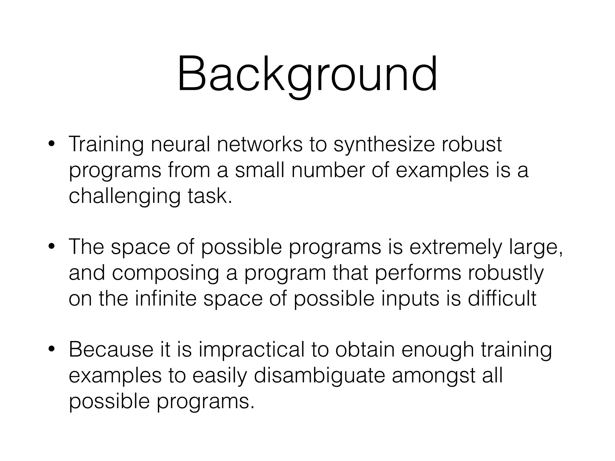 Background • Training neural networks to synthesize robust programs from a small number of examples is a challenging task. • The space of possible programs is extremely large, and composing a program that performs robustly on the inﬁnite space of possible inputs is difﬁcult • Because it is impractical to obtain enough training examples to easily disambiguate amongst all possible programs. 