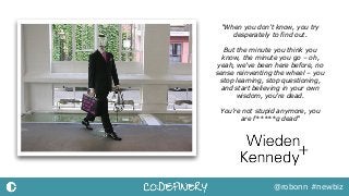 @robonn #newbiz
"When you don’t know, you try
desperately to find out.
But the minute you think you
know, the minute you go – oh,
yeah, we’ve been here before, no
sense reinventing the wheel – you
stop learning, stop questioning,
and start believing in your own
wisdom, you’re dead.
You’re not stupid anymore, you  
are f*****g dead"
 