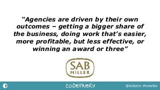 “Agencies are driven by their own
outcomes – getting a bigger share of
the business, doing work that’s easier,
more profitable, but less effective, or
winning an award or three”
@robonn #newbiz
 