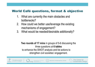 World Café questions, format & objective
  1.  What are currently the main obstacles and
      bottlenecks?
  2.  How could we better use/leverage the existing
      mechanisms of engagement?
  3.  What would be needed/desirable additionally?


     Two rounds of 17 mins in groups of 5-6 discussing the
                   three questions at 6 tables
      to enhance the SWOT analysis and list actions to
             strengthen civil societies’ engagement.
 