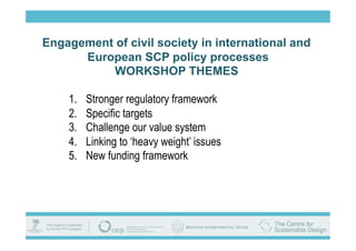 Engagement of civil society in international and
      European SCP policy processes
           WORKSHOP THEMES

    1.    Stronger regulatory framework
    2.    Specific targets
    3.    Challenge our value system
    4.    Linking to ‘heavy weight’ issues
    5.    New funding framework
 
