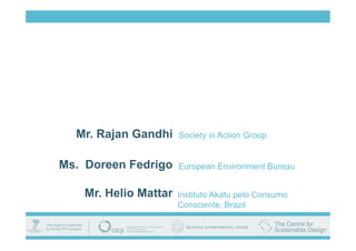 Mr. Rajan Gandhi     Society in Action Group


Ms. Doreen Fedrigo     European Environment Bureau


    Mr. Helio Mattar   Instituto Akatu pelo Consumo
                       Consciente, Brazil
 