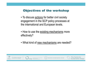 Objectives of the workshop

•  To discuss actions for better civil society
engagement in the SCP policy processes at
the international and European levels.

•  How to use the existing mechanisms more
effectively?

•  What kind of new mechanisms are needed?
 