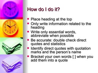 How do I do it? Place heading at the top Only write information related to the heading Write only essential words, abbreviate when possible Be accurate: double check direct quotes and statistics Identify direct quotes with quotation marks and the person’s name Bracket your own words [ ] when you add them into a quote 