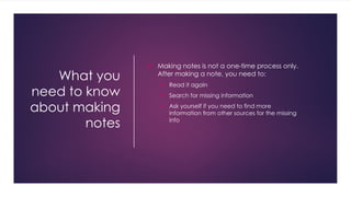 What you
need to know
about making
notes
 Making notes is not a one-time process only.
After making a note, you need to:
 Read it again
 Search for missing information
 Ask yourself if you need to find more
information from other sources for the missing
info
 