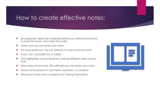 How to create effective notes:
 Be prepared. Read the materials before you attend the lecture
or read the book, and make the notes
 Make sure you can read your notes
 For long sentences, do not attempt to copy word-by-word
 If you can, use bullet lists or tables
 Use highlighters and symbols for marking different parts of your
note
 Draw relevant pictures. This will help you memorize your notes
 Leave some space for comments, questions, or revisions
 Read your notes and complete any missing information
 