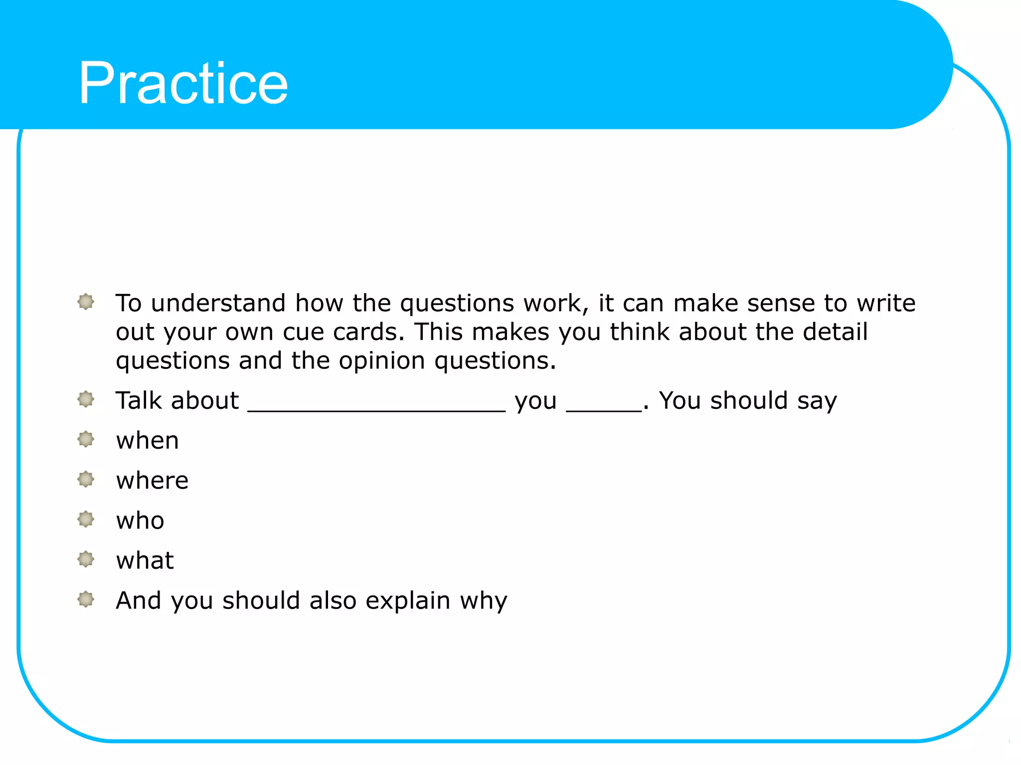 Practice
To understand how the questions work, it can make sense to write
out your own cue cards. This makes you think about the detail
questions and the opinion questions.
Talk about _________________ you _____. You should say
when
where
who
what
And you should also explain why
 