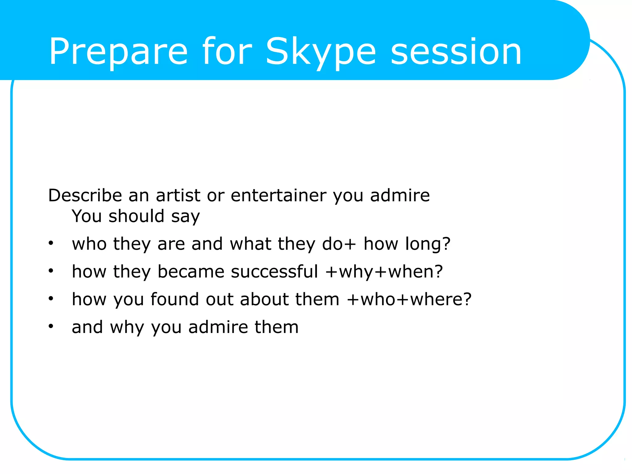 Prepare for Skype session
Describe an artist or entertainer you admire
You should say
• who they are and what they do+ how long?
• how they became successful +why+when?
• how you found out about them +who+where?
• and why you admire them
 
