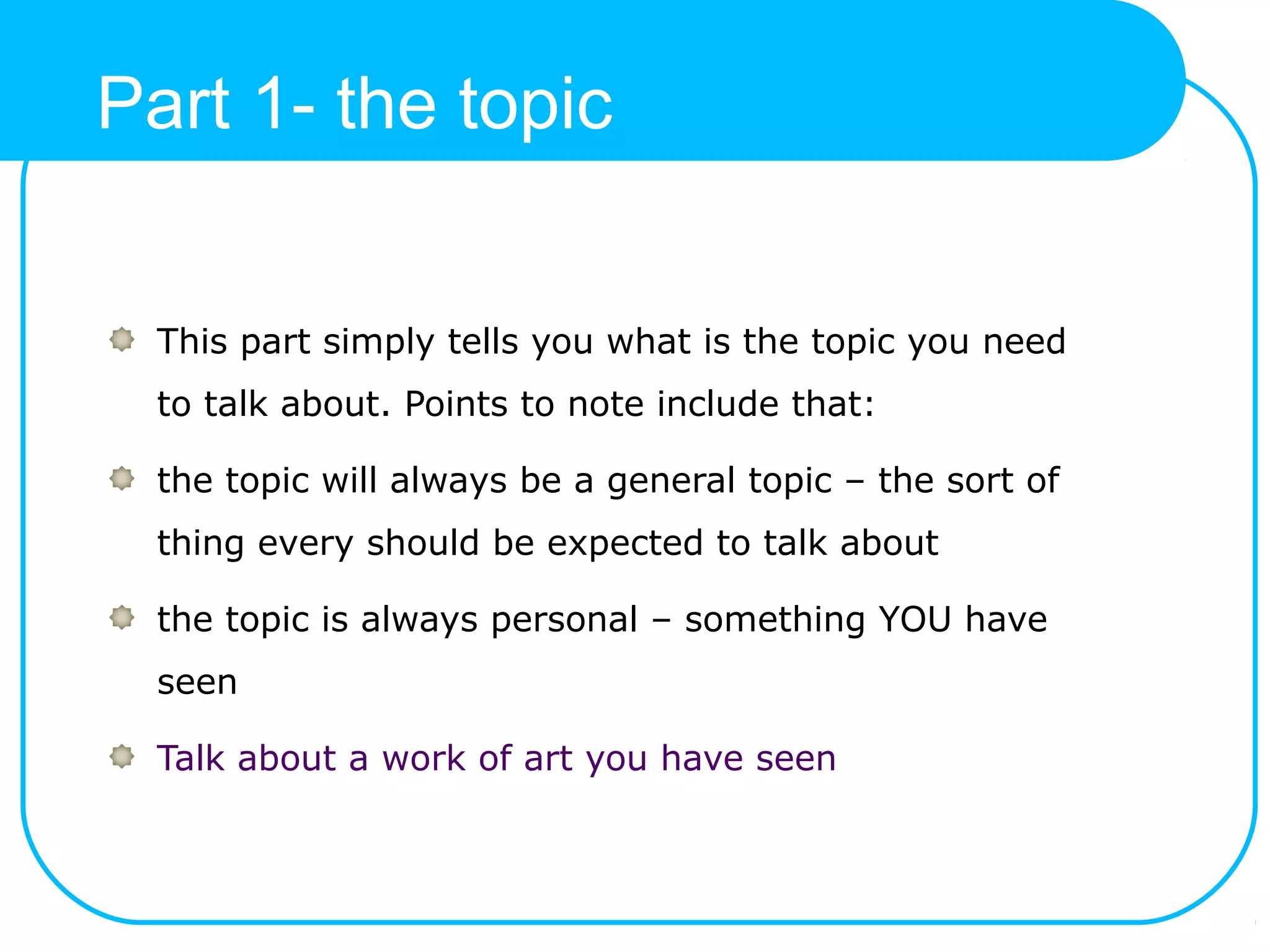 Part 1- the topic
This part simply tells you what is the topic you need
to talk about. Points to note include that:
the topic will always be a general topic – the sort of
thing every should be expected to talk about
the topic is always personal – something YOU have
seen
Talk about a work of art you have seen
 