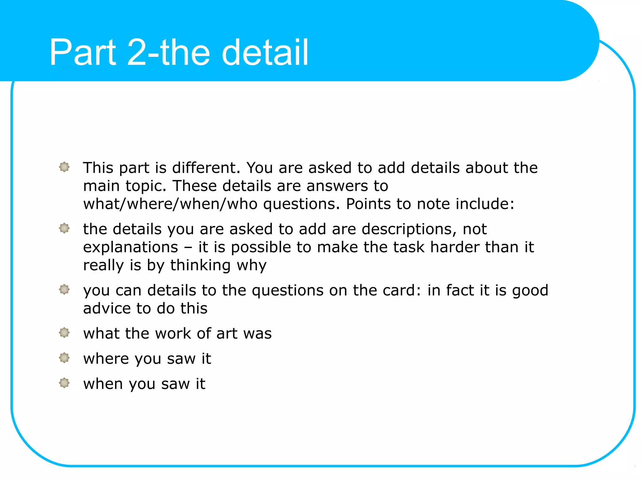 Part 2-the detail
This part is different. You are asked to add details about the
main topic. These details are answers to
what/where/when/who questions. Points to note include:
the details you are asked to add are descriptions, not
explanations – it is possible to make the task harder than it
really is by thinking why
you can details to the questions on the card: in fact it is good
advice to do this
what the work of art was
where you saw it
when you saw it
 