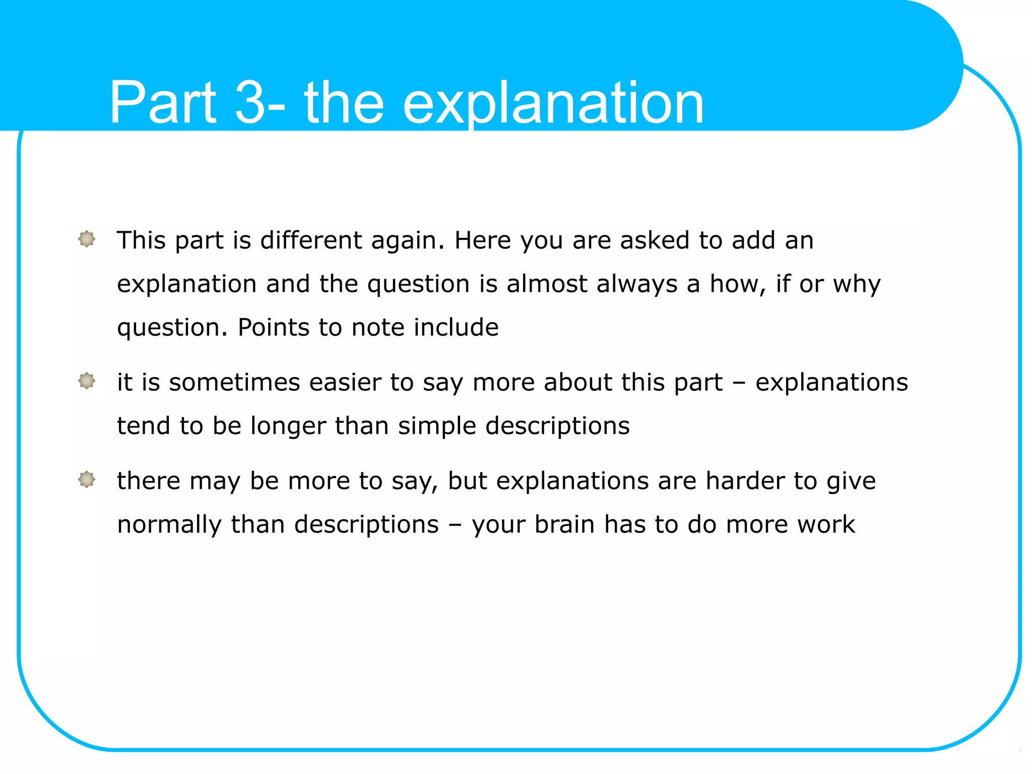 Part 3- the explanation
This part is different again. Here you are asked to add an
explanation and the question is almost always a how, if or why
question. Points to note include
it is sometimes easier to say more about this part – explanations
tend to be longer than simple descriptions
there may be more to say, but explanations are harder to give
normally than descriptions – your brain has to do more work
 