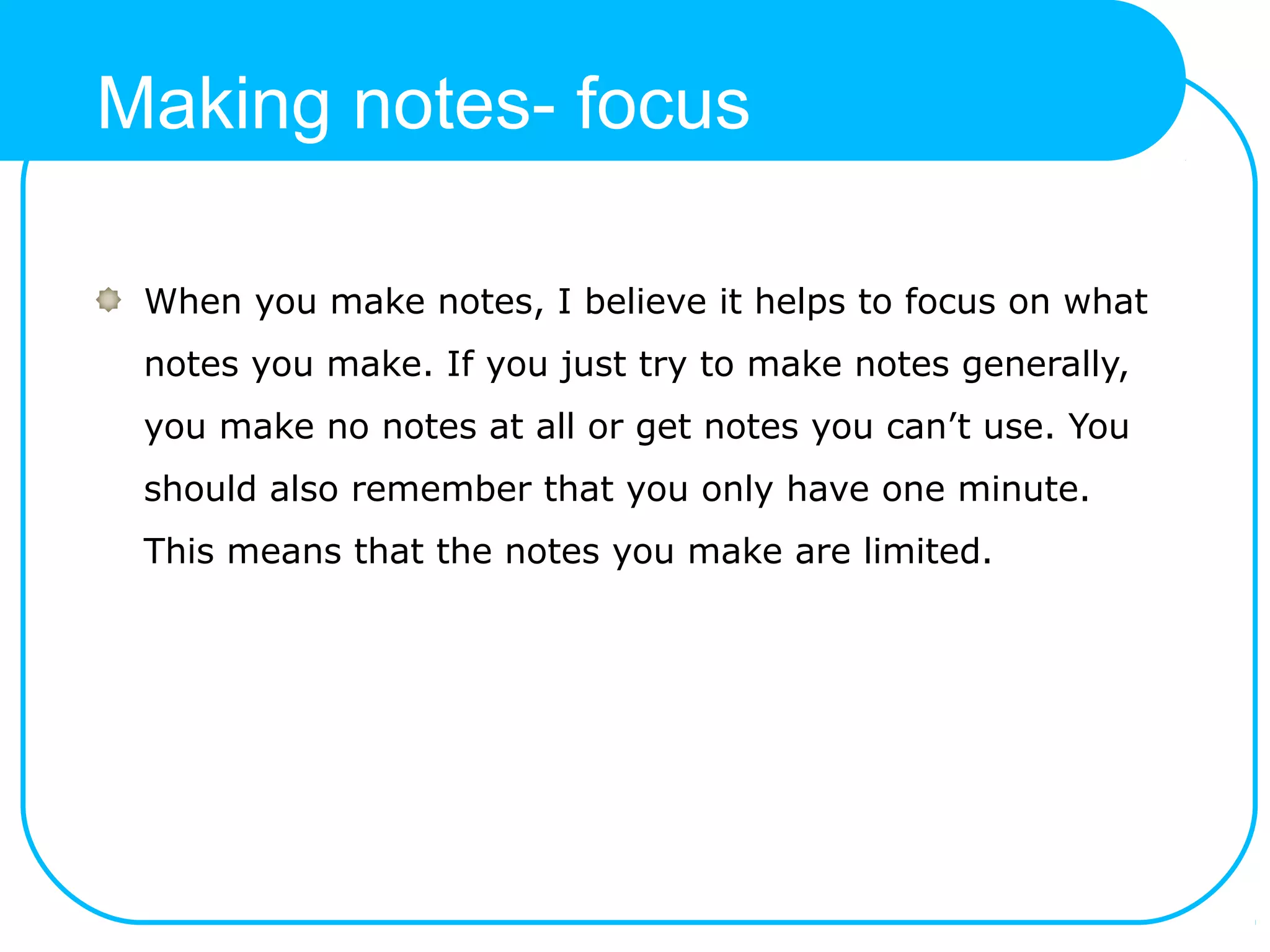 Making notes- focus
When you make notes, I believe it helps to focus on what
notes you make. If you just try to make notes generally,
you make no notes at all or get notes you can’t use. You
should also remember that you only have one minute.
This means that the notes you make are limited.
 