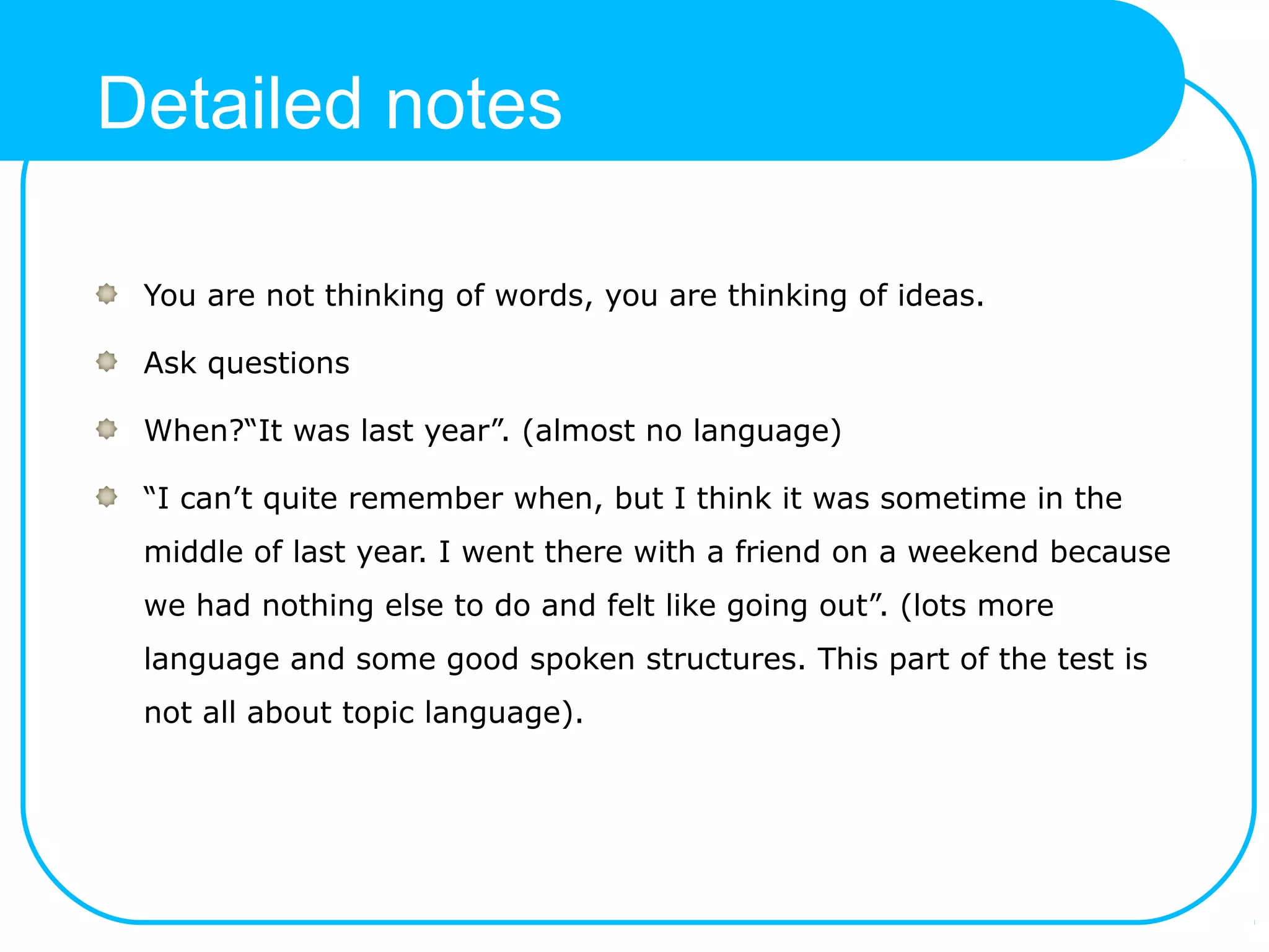 Detailed notes
You are not thinking of words, you are thinking of ideas.
Ask questions
When?“It was last year”. (almost no language)
“I can’t quite remember when, but I think it was sometime in the
middle of last year. I went there with a friend on a weekend because
we had nothing else to do and felt like going out”. (lots more
language and some good spoken structures. This part of the test is
not all about topic language).
 