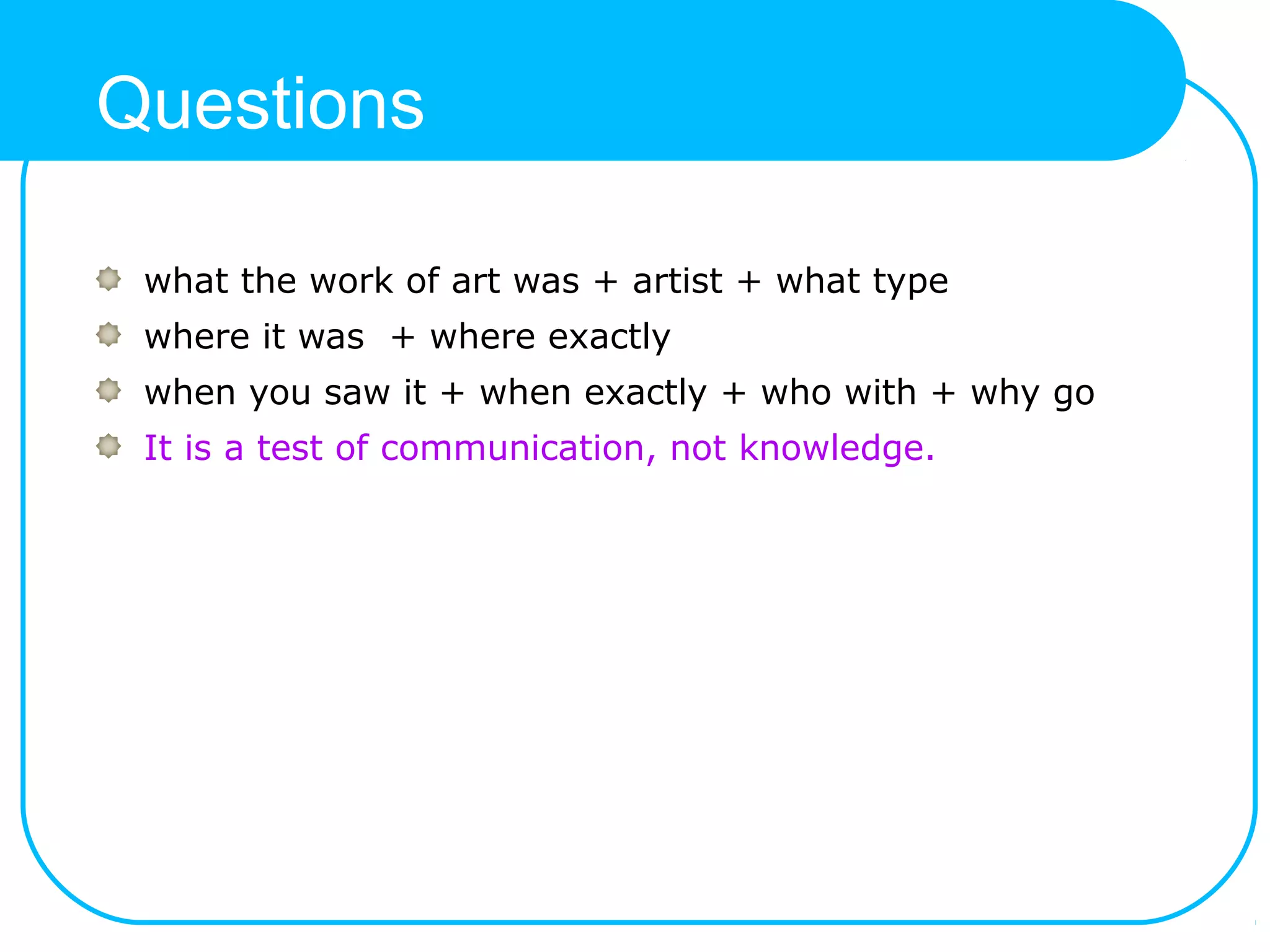Questions
what the work of art was + artist + what type
where it was + where exactly
when you saw it + when exactly + who with + why go
It is a test of communication, not knowledge.
 