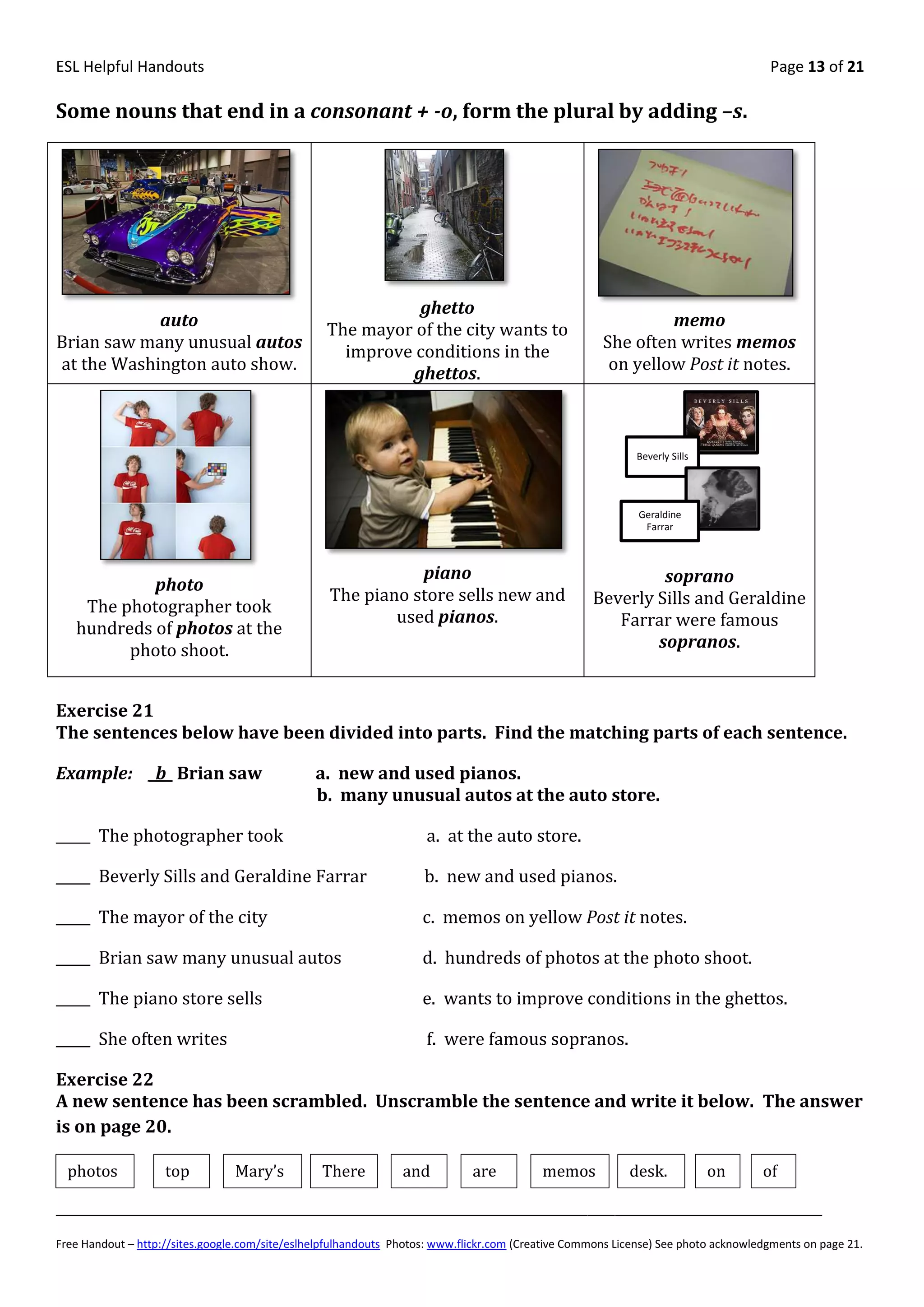 ESL Helpful Handouts                                                                                                                Page 13 of 21

Some nouns that end in a consonant + -o, form the plural by adding –s.




                                                            ghetto
            auto                                                                                              memo
                                                  The mayor of the city wants to
Brian saw many unusual autos                                                                         She often writes memos
                                                    improve conditions in the
at the Washington auto show.                                                                          on yellow Post it notes.
                                                           ghettos.



                                                                                                           Beverly Sills




                                                                                                            Geraldine
                                                                                                             Farrar



                                                             piano                                          soprano
            photo
                                                  The piano store sells new and                    Beverly Sills and Geraldine
    The photographer took
                                                          used pianos.                                Farrar were famous
   hundreds of photos at the
         photo shoot.                                                                                      sopranos.


Exercise 21
The sentences below have been divided into parts. Find the matching parts of each sentence.

Example: _b_ Brian saw                          a. new and used pianos.
                                                b. many unusual autos at the auto store.

_____ The photographer took                                         a. at the auto store.

_____ Beverly Sills and Geraldine Farrar                            b. new and used pianos.

_____ The mayor of the city                                         c. memos on yellow Post it notes.

_____ Brian saw many unusual autos                                  d. hundreds of photos at the photo shoot.

_____ The piano store sells                                         e. wants to improve conditions in the ghettos.

_____ She often writes                                              f. were famous sopranos.

Exercise 22
A new sentence has been scrambled. Unscramble the sentence and write it below. The answer
is on page 20.

  photos            top          Mary’s          There          and          are          memos           desk.            on      of

_______________________________________________________________________________________________________________
Free Handout – http://sites.google.com/site/eslhelpfulhandouts Photos: www.flickr.com (Creative Commons License) See photo acknowledgments on page 21.
 