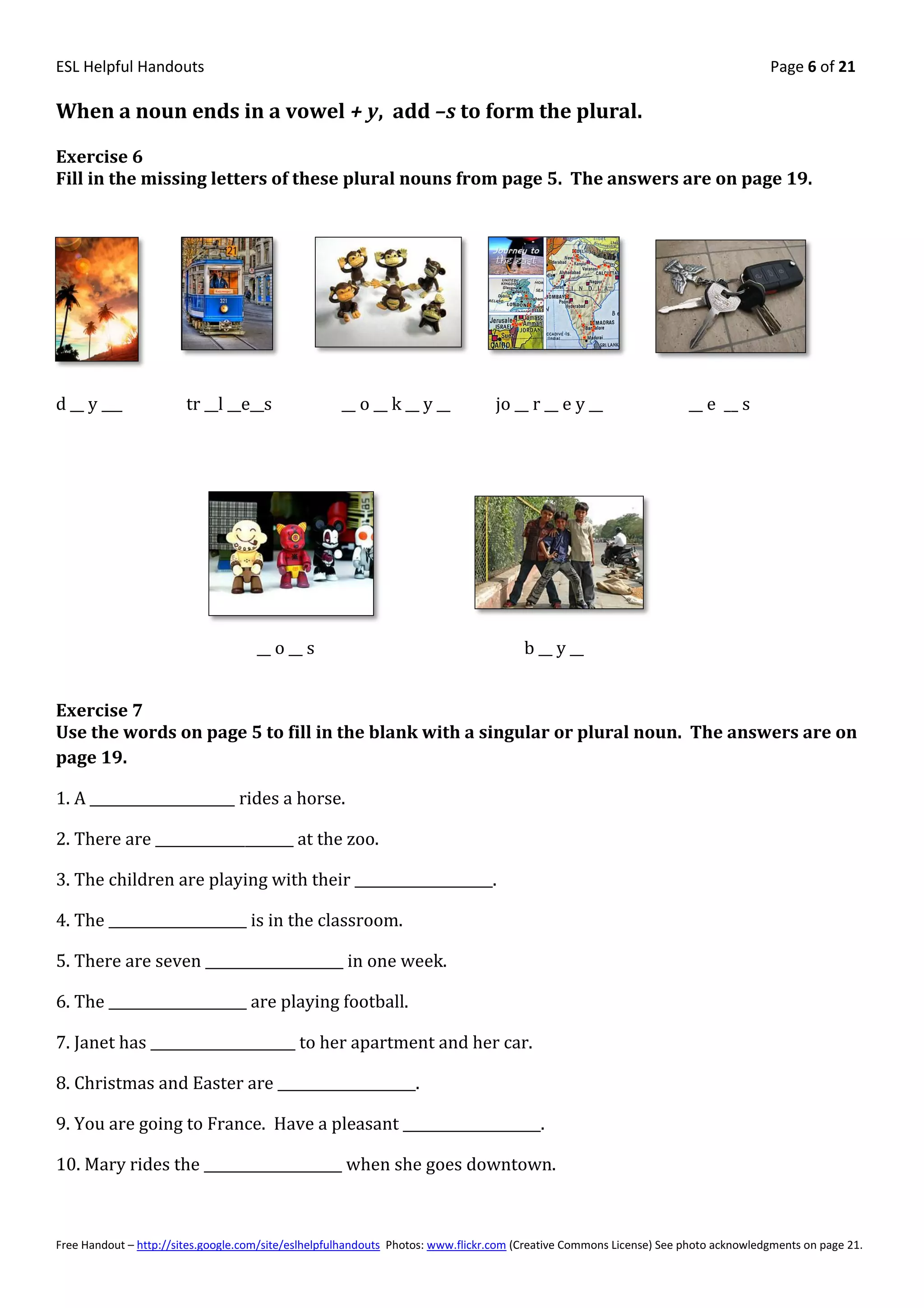 ESL Helpful Handouts                                                                                                                Page 6 of 21

When a noun ends in a vowel + y, add –s to form the plural.

Exercise 6
Fill in the missing letters of these plural nouns from page 5. The answers are on page 19.




d __ y ___              tr __l __e__s                __ o __ k __ y __           jo __ r __ e y __                   __ e __ s




                                     __ o __ s                                         b __ y __


Exercise 7
Use the words on page 5 to fill in the blank with a singular or plural noun. The answers are on
page 19.

1. A _____________________ rides a horse.

2. There are ____________________ at the zoo.

3. The children are playing with their ____________________.

4. The ____________________ is in the classroom.

5. There are seven ____________________ in one week.

6. The ____________________ are playing football.

7. Janet has _____________________ to her apartment and her car.

8. Christmas and Easter are ____________________.

9. You are going to France. Have a pleasant ____________________.

10. Mary rides the ____________________ when she goes downtown.



Free Handout – http://sites.google.com/site/eslhelpfulhandouts Photos: www.flickr.com (Creative Commons License) See photo acknowledgments on page 21.
 
