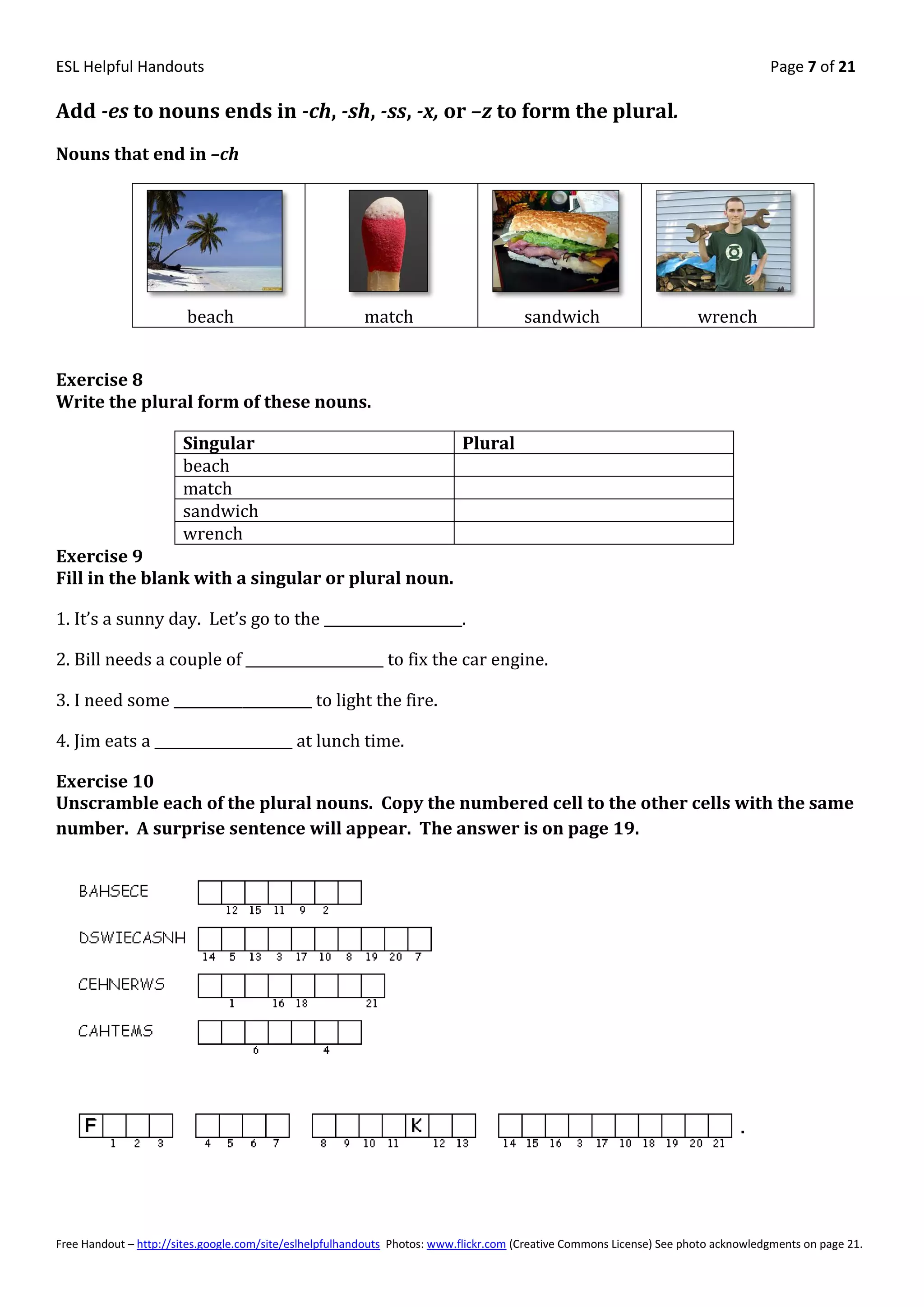ESL Helpful Handouts                                                                                                                Page 7 of 21

Add -es to nouns ends in -ch, -sh, -ss, -x, or –z to form the plural.
Nouns that end in –ch




                        beach                            match                         sandwich                        wrench


Exercise 8
Write the plural form of these nouns.

                       Singular                                            Plural
                       beach
                       match
                       sandwich
                       wrench
Exercise 9
Fill in the blank with a singular or plural noun.

1. It’s a sunny day. Let’s go to the ____________________.

2. Bill needs a couple of ____________________ to fix the car engine.

3. I need some ____________________ to light the fire.

4. Jim eats a ____________________ at lunch time.

Exercise 10
Unscramble each of the plural nouns. Copy the numbered cell to the other cells with the same
number. A surprise sentence will appear. The answer is on page 19.




Free Handout – http://sites.google.com/site/eslhelpfulhandouts Photos: www.flickr.com (Creative Commons License) See photo acknowledgments on page 21.
 