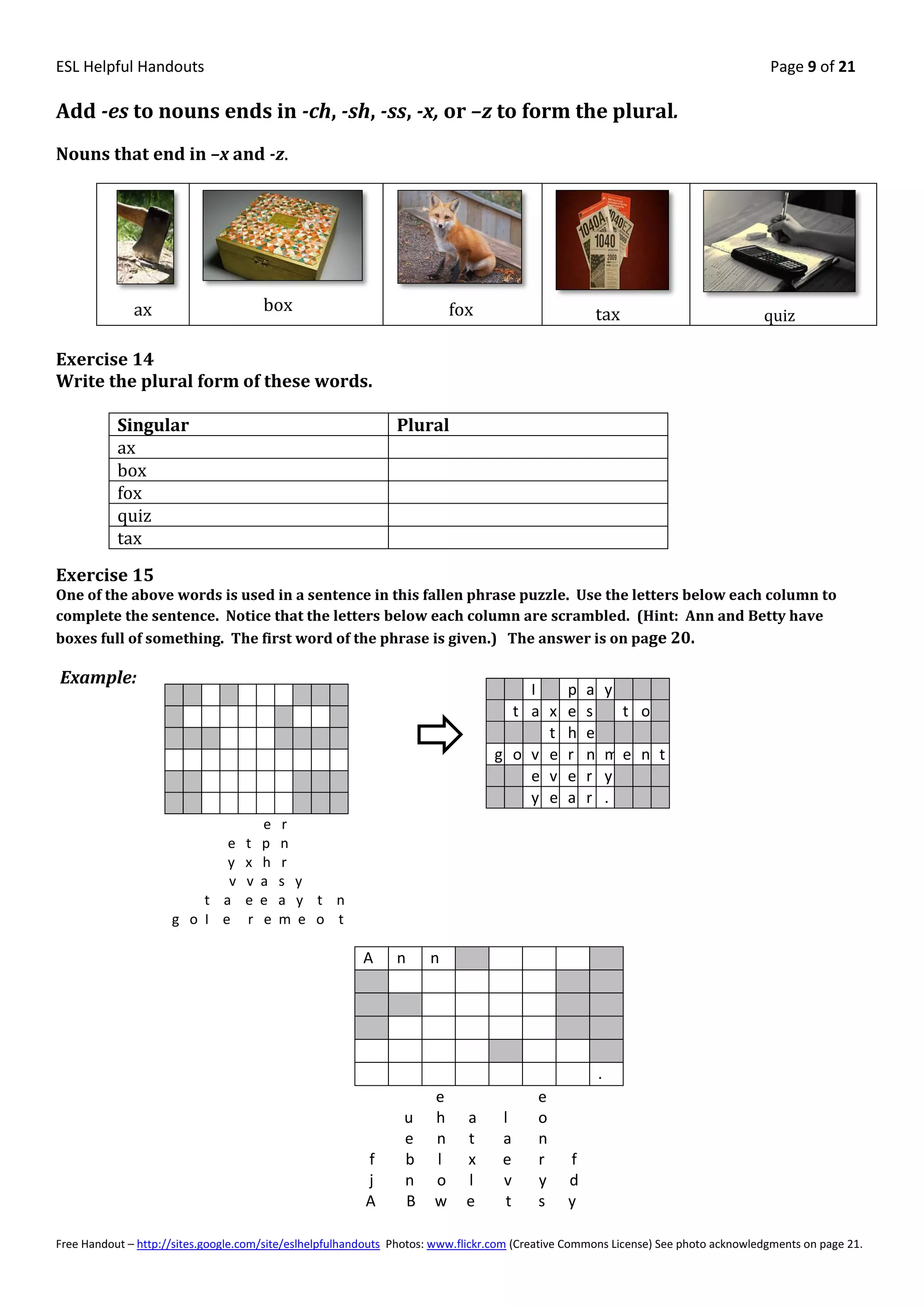 ESL Helpful Handouts                                                                                                                Page 9 of 21

Add -es to nouns ends in -ch, -sh, -ss, -x, or –z to form the plural.
Nouns that end in –x and -z.




              ax                       box                                fox                          tax                         quiz

Exercise 14
Write the plural form of these words.

           Singular                                            Plural
           ax
           box
           fox
           quiz
           tax
Exercise 15
One of the above words is used in a sentence in this fallen phrase puzzle. Use the letters below each column to
complete the sentence. Notice that the letters below each column are scrambled. (Hint: Ann and Betty have
boxes full of something. The first word of the phrase is given.) The answer is on page 20.

Example:
                                                                                     I         p   a       y
                                                                                   t a x       e   s           t o
                                                                                       t       h   e
                                                                                 g o v e       r   n       me n t
                                                                                     e v       e   r       y
                                                                                     y e       a   r       .
                                       e   r
                            e      t   p   n
                            y      x   h   r
                            v      v   a   s y
                         t a       e   e   a y t n
                     g o I e       r   e   m e o t

                                                         A     n     n




                                                                                                       .
                                                                      e                  e
                                                                u     h     a      l     o
                                                                e     n     t      a     n
                                                         f      b     l     x      e     r     f
                                                         j      n     o     l      v     y     d
                                                         A      B     w     e       t    s     y

Free Handout – http://sites.google.com/site/eslhelpfulhandouts Photos: www.flickr.com (Creative Commons License) See photo acknowledgments on page 21.
 