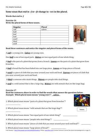 ESL Helpful Handouts                                                                                                                Page 10 of 21

Some noun that end in –f or –fe change to –ves in the plural.
Words that end in -f

Exercise 16
Write the plural forms of these nouns.

            Singular                                          Plural
            calf                                              calves
            half
            leaf
            loaf
            scarf
            thief
            wolf                                                                                                              scarves


Read these sentences and notice the singular and plural forms of the nouns.

A calf is a young cow. Calves are young cows.

One half is one of two equal parts. Halves are two equal parts of one whole thing.

A leaf is the part of a plant that grows from a branch. Leaves are the parts of a plant that grow from
branches.

A loaf is bread that has been baked into one large piece. Loaves are large pieces of bread.

A scarf is a piece of cloth that you wear around your neck and head. Scarves are pieces of cloth that
you wear around your neck and head.

A thief is someone who steals things. Thieves are people who steal things.

A wolf is a wild animal that is like a large dog. Wolves are wild animals that are like large dogs.


Exercise 17
Read the sentences above in order to find the words tthat answer the questions below.
Example: Which plural noun means “young cows”? __calves__


1. Which plural noun means “parts of a plant that grow from branches"?
____________________

2. Which plural noun means “wild animals that are like large dogs”?
                                                                                                                                  leaves
____________________

3. Which plural noun means “two equal parts of one whole thing?”                                     ____________________

4. Which plural noun means “people who steal things”?                               ____________________

5. Which plural noun means “pieces of cloth that you wear around your neck and head”?                                                _____________

6. Which plural noun means “large pieces of bread”?                             ____________________
Free Handout – http://sites.google.com/site/eslhelpfulhandouts Photos: www.flickr.com (Creative Commons License) See photo acknowledgments on page 21.
 