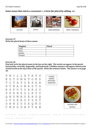ESL Helpful Handouts                                                                                                                Page 12 of 21

Some nouns that end in a consonant + -o form the plural by adding –es.




                    an echo                        a hero                      some potatoes                     three tomatoes




Exercise 19
Write the plural forms of these nouns.

                         Singular                                            Plural
                         echo
                         hero
                         potato
                         tomato


Exercise 20
Find and circle the plural nouns in the box on the right. The words can appear in the puzzle
horizontally, vertically, diagonally, and backwards. A hidden sentence will appear between the
circled words in the top 6 lines of the puzzle. Write the sentence below. The answer is on page
20.

P     B      I      L      L      A      T      E      P      O                ECHOES
E     O      T      O      M      A      T      O      E      S                HEROES
                                                                              POTATOES
T     C      T      A      T      O      E      S      A      N               TOMATOES

D     T      H      A      O      M      A      S      T      O
E     S      F      O      T      O      E      R      S      U
P     P      E      R      E      O      L      K      T      U
Q     N      G      W      R      S      E      A      D      Q
L     F      Z      E      A      O      F      S      X      T
O     H      H      Z      U      O      X      Q      R      O                                                    tomatoes and
C     M      E      O      D      N      P      T      H      W                                                      potatoes



__ __ __ __             __ __ __           __ __ __ __ __ __ __ __                      __ __ __           __ __ __ __ __ __ __ __

__ __ __           __ __ __ __ __ __ .



Free Handout – http://sites.google.com/site/eslhelpfulhandouts Photos: www.flickr.com (Creative Commons License) See photo acknowledgments on page 21.
 
