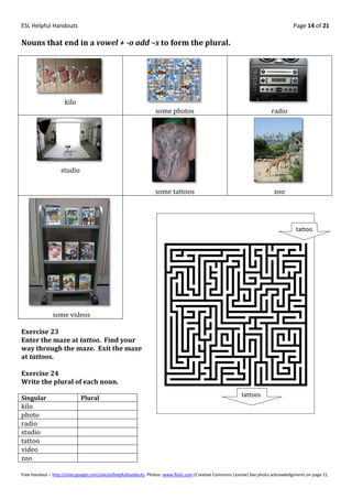 ESL Helpful Handouts                                                                                                                Page 14 of 21

Nouns that end in a vowel + -o add –s to form the plural.




                     kilo
                                                                 some photos                                              radio




                   studio


                                                                 some tattoos                                              zoo




                                                                                                                                      tattoo




               some videos

Exercise 23
Enter the maze at tattoo. Find your
way through the maze. Exit the maze
at tattoos.

Exercise 24
Write the plural of each noun.
                                                                                                           tattoos
Singular                     Plural
kilo
photo
radio
studio
tattoo
video
zoo

Free Handout – http://sites.google.com/site/eslhelpfulhandouts Photos: www.flickr.com (Creative Commons License) See photo acknowledgments on page 21.
 