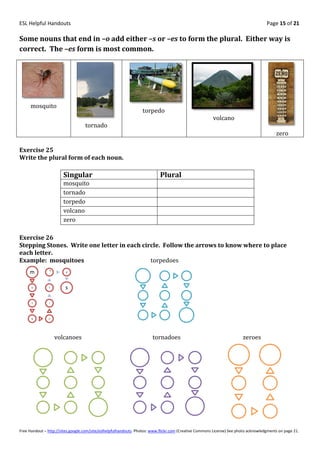 ESL Helpful Handouts                                                                                                                Page 15 of 21

Some nouns that end in –o add either –s or –es to form the plural. Either way is
correct. The –es form is most common.




     mosquito
                                                                  torpedo
                                                                                                       volcano
                                   tornado
                                                                                                                                         zero

Exercise 25
Write the plural form of each noun.

                       Singular                                            Plural
                       mosquito
                       tornado
                       torpedo
                       volcano
                       zero

Exercise 26
Stepping Stones. Write one letter in each circle. Follow the arrows to know where to place
each letter.
Example: mosquitoes                          torpedoes
                o
     m                   e




      o        t        s

      s        i




      q        u




                    volcanoes                                          tornadoes                                       zeroes




Free Handout – http://sites.google.com/site/eslhelpfulhandouts Photos: www.flickr.com (Creative Commons License) See photo acknowledgments on page 21.
 