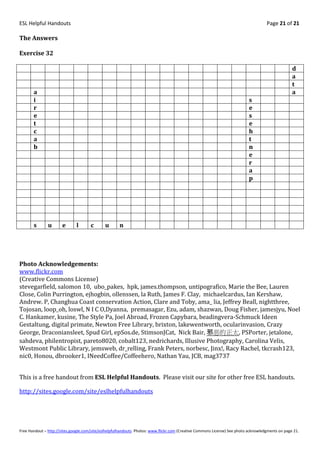ESL Helpful Handouts                                                                                                                Page 21 of 21

The Answers

Exercise 32

                                                                                                                                                  d
                                                                                                                                                  a
                                                                                                                                                  t
       a                                                                                                                                          a
       i                                                                                                                   s
       r                                                                                                                   e
       e                                                                                                                   s
       t                                                                                                                   e
       c                                                                                                                   h
       a                                                                                                                   t
       b                                                                                                                   n
                                                                                                                           e
                                                                                                                           r
                                                                                                                           a
                                                                                                                           p




       s       u       e      l       c       u      n




Photo Acknowledgements:
www.flickr.com
(Creative Commons License)
stevegarfield, salomon 10, ubo_pakes, hpk, james.thompson, untipografico, Marie the Bee, Lauren
Close, Colin Purrington, ejhogbin, ollenssen, la Ruth, James F. Clay, michaelcardus, Ian Kershaw,
Andrew. P, Changhua Coast conservation Action, Clare and Toby, ama_ lia, Jeffrey Beall, nightthree,
Tojosan, loop_oh, loswl, N I C O,Dyanna, premasagar, Ezu, adam, shazwan, Doug Fisher, jamesjyu, Noel
C. Hankamer, kusine, The Style Pa, Joel Abroad, Frozen Capybara, beadingvera-Schmuck Ideen
Gestaltung, digital primate, Newton Free Library, brixton, lakewentworth, ocularinvasion, Crazy
George, Draconiansleet, Spud Girl, epSos.de, StimsonJCat, Nick Bair, 邪恶的正太, PSPorter, jetalone,
sahdeva, philentropist, pareto8020, cobalt123, nedrichards, Illusive Photography, Carolina Velis,
Westmont Public Library, jemsweb, dr_relling, Frank Peters, norbesc, Jinx!, Racy Rachel, tkcrash123,
nic0, Honou, dbrooker1, INeedCoffee/Coffeehero, Nathan Yau, JCB, mag3737


This is a free handout from ESL Helpful Handouts. Please visit our site for other free ESL handouts.

http://sites.google.com/site/eslhelpfulhandouts




Free Handout – http://sites.google.com/site/eslhelpfulhandouts Photos: www.flickr.com (Creative Commons License) See photo acknowledgments on page 21.
 