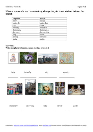 ESL Helpful Handouts                                                                                                                Page 3 of 21

When a noun ends in a consonant + y, change the y to -i and add –es to form the
plural.

            Singular                                          Plural
            baby                                              babies
            butterfly                                         butterflies
            city                                              cities
            country                                           countries
            dictionary                                        dictionaries
            discovery                                         discoveries
            lady                                              ladies
            library                                           libraries
            party                                             parties


Exercise 3
Write the plural of each noun on the line provided.




         baby                    butterfly                               city                             country

    ______________         _______________________           __________________________            ______________________




      dictionary                      discovery                      lady                     library                        party

_______________________            _______________         ______________________          _______________         _________________________




Free Handout – http://sites.google.com/site/eslhelpfulhandouts Photos: www.flickr.com (Creative Commons License) See photo acknowledgments on page 21.
 