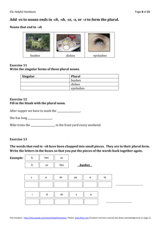 ESL Helpful Handouts                                                                                                                Page 8 of 21

Add -es to nouns ends in -ch, -sh, -ss, -x, or –z to form the plural.
Nouns that end in –sh




                     bushes                                dishes                        eyelashes

Exercise 11
Write the singular forms of these plural nouns.

            Singular                                            Plural
                                                                bushes
                                                                dishes
                                                                eyelashes


Exercise 12
Fill in the blank with the plural noun.

After supper we have to wash the ___________________.

She has long ____________________.

Mike trims the ____________________ in the front yard every weekend.



Exercise 13

The words that end in –sh have been chopped into small pieces. They are in their plural form.
Write the letters in the boxes so that you put the pieces of the words back together again.

Example:              b             hes              us

                      b              us             hes                  __bushes__


                      s              e              sh              ye              e              la

                                                                                                                _________________________



                       i              d              sh              s               e

                                                                                                        ________________________




Free Handout – http://sites.google.com/site/eslhelpfulhandouts Photos: www.flickr.com (Creative Commons License) See photo acknowledgments on page 21.
 