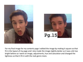 For my final image for my contents page I edited the image by making it square so that
fit in the layout of my page and I also made the image slightly darker as it was a bit too
bright before so I went on image, adjustments, hue and saturation and changed the
lightness so that it fit in with the rock genre more.

 
