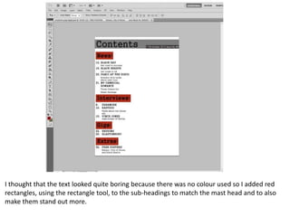 I thought that the text looked quite boring because there was no colour used so I added red
rectangles, using the rectangle tool, to the sub-headings to match the mast head and to also
make them stand out more.

 