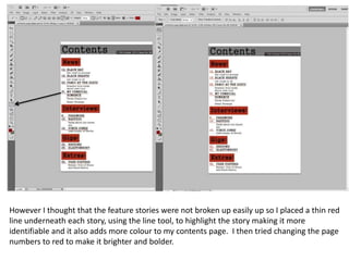 However I thought that the feature stories were not broken up easily up so I placed a thin red
line underneath each story, using the line tool, to highlight the story making it more
identifiable and it also adds more colour to my contents page. I then tried changing the page
numbers to red to make it brighter and bolder.

 