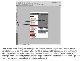I then placed boxes, using the rectangle tool and the horizontal type tool, to show where I
want to images to go. The reason why I did this is because at that moment of time I hadn’t
taken my pictures so I left room so that I knew what room I could go in. I also used the
rectangle and horizontal type tools to write page numbers on the boxes so that when I get the
images on my page I won’t have to put much else on it.

 