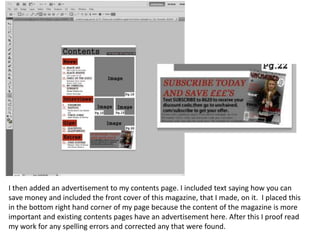 I then added an advertisement to my contents page. I included text saying how you can
save money and included the front cover of this magazine, that I made, on it. I placed this
in the bottom right hand corner of my page because the content of the magazine is more
important and existing contents pages have an advertisement here. After this I proof read
my work for any spelling errors and corrected any that were found.

 