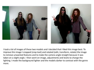 I took a lot of images of these two models and I decided that I liked this image best. To
improve this image I cropped (crop tool) and rotated (edit, transform, rotate) the image
to remove unwanted features and to make the camera angle straight because it was
taken on a slight angle. I then went on image, adjustments and levels to change the
lighting. I made the background lighter and the models darker to contrast with the genre
more.

 