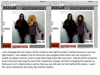 I also changed the hair colour of the model on the right to make it darker because it was too
light before. I also added a bit of red to her top and gave them both red nails and lips to
match my colour scheme and to make them look more like rock stars. I did all of this using the
brush tool and colouring the part that I wanted to change and then changing the opacity so
that you it isn’t a block colour and so that you can still see her hair behind the colour. I used
the same method for the nails, lips and the clothes.

 