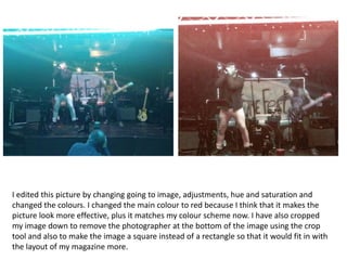 I edited this picture by changing going to image, adjustments, hue and saturation and
changed the colours. I changed the main colour to red because I think that it makes the
picture look more effective, plus it matches my colour scheme now. I have also cropped
my image down to remove the photographer at the bottom of the image using the crop
tool and also to make the image a square instead of a rectangle so that it would fit in with
the layout of my magazine more.

 