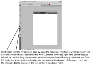 I first began to make my contents page by using the horizontal type tool to write ‘Contents’, the
date and issue number. I positioned the word ‘Contents’ in the top right hand corner because
this will be the first thing that you see because most people read from top to bottom and from
left to right so your eyes immediately go to the top right hand corner of the page. I then used
the rectangle tool to place over the text so that it stands out more.

 