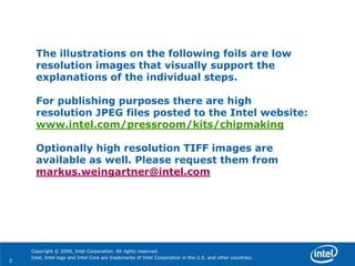 The illustrations on the following foils are low
      resolution images that visually support the
      explanations of the individual steps.

      For publishing purposes there are high
      resolution JPEG files posted to the Intel website:
      www.intel.com/pressroom/kits/chipmaking

      Optionally high resolution TIFF images are
      available as well. Please request them from
      markus.weingartner@intel.com




    Copyright © 2009, Intel Corporation. All rights reserved.
    Intel, Intel logo and Intel Core are trademarks of Intel Corporation in the U.S. and other countries.
2
 