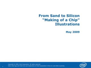 From Sand to Silicon
                                                            “Making of a Chip”
                                                                  Illustrations

                                                                                                            May 2009




    Copyright © 2009, Intel Corporation. All rights reserved.
    Intel, Intel logo and Intel Core are trademarks of Intel Corporation in the U.S. and other countries.
1
 