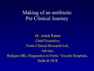 Making of an antibiotic Pre Clinical Journey Dr. Ashok Rattan Chief Executive, Fortis Clinical Research Ltd., Adviser, Religare SRL Diagnostics in Fortis / Escorts Hospitals,  Delhi & NCR 